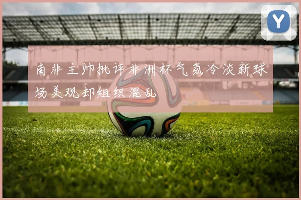 南非主帅批评非洲杯气氛冷淡新球场美观却组织混乱