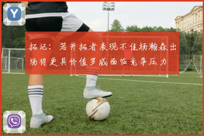 拓记：若开拓者表现不佳杨瀚森出场将更具价值罗威面临竞争压力