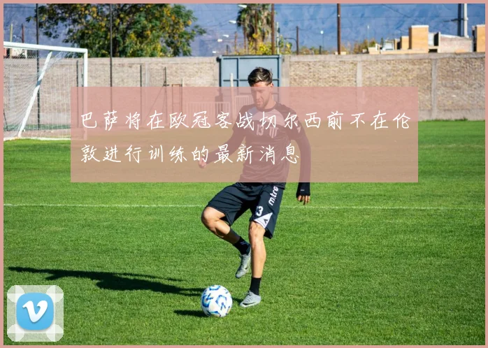 巴萨将在欧冠客战切尔西前不在伦敦进行训练的最新消息