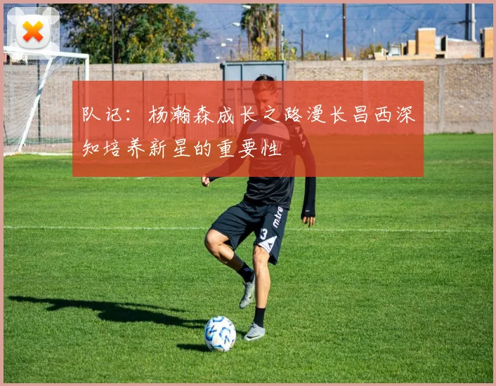 队记：杨瀚森成长之路漫长昌西深知培养新星的重要性