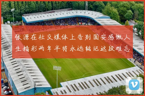 张源在社交媒体上告别国安感慨人生精彩两年半将永远铭记这段难忘故事