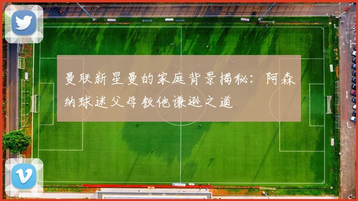 曼联新星曼的家庭背景揭秘：阿森纳球迷父母教他谦逊之道