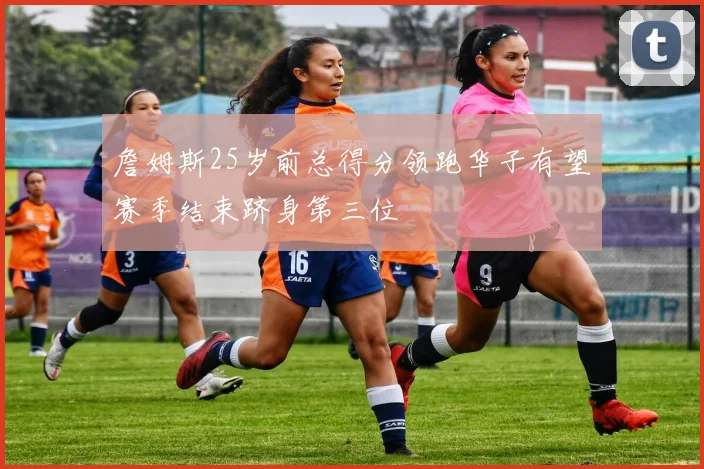 詹姆斯25岁前总得分领跑华子有望赛季结束跻身第三位