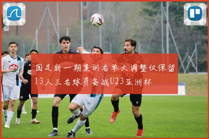 国足新一期集训名单大调整仅保留13人三名球员备战U23亚洲杯