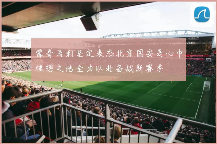 蒙哥马利坚定表态北京国安是心中理想之地全力以赴备战新赛季