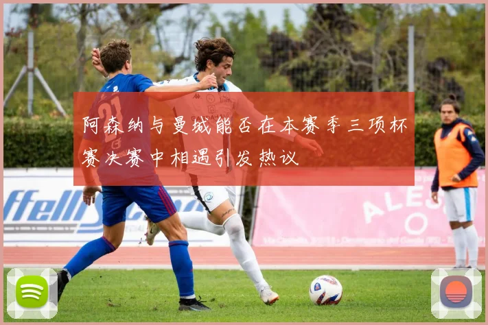 阿森纳与曼城能否在本赛季三项杯赛决赛中相遇引发热议