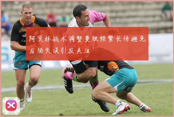 阿莫林战术调整曼联频繁长传避免后场失误引发关注