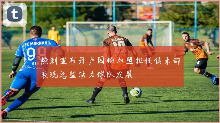 热刺宣布丹卢因顿加盟担任俱乐部表现总监助力球队发展