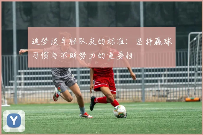追梦谈年轻队友的标准：坚持赢球习惯与不断努力的重要性
