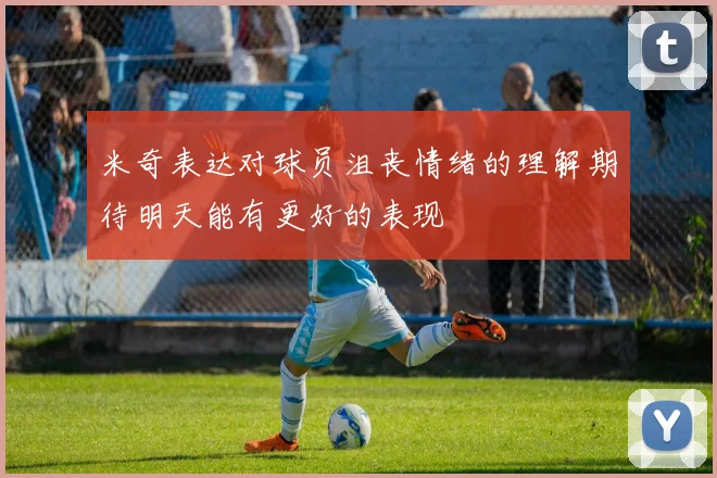 米奇表达对球员沮丧情绪的理解期待明天能有更好的表现