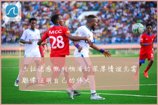 杰拉德感慨利物浦的深厚情谊无需雕像证明自己的伟大