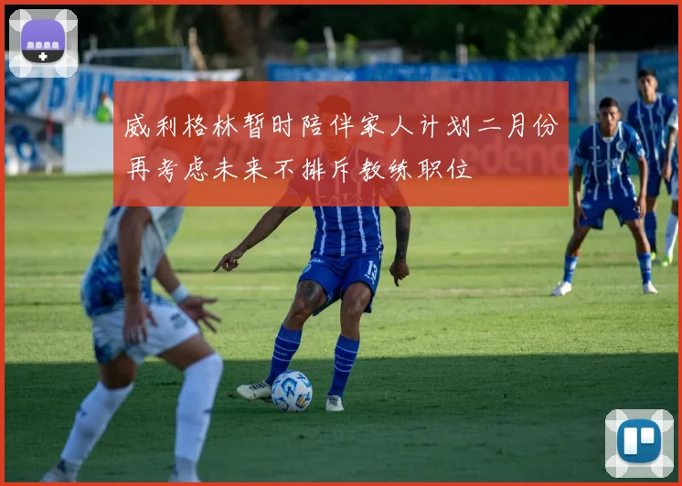 威利格林暂时陪伴家人计划二月份再考虑未来不排斥教练职位