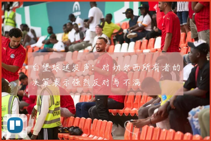 白堡球迷发声：对切尔西所有者的决策表示强烈反对与不满