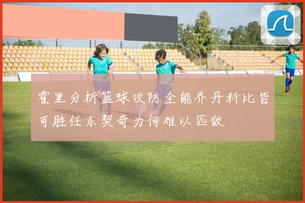 霍里分析篮球攻防全能乔丹科比皆可胜任东契奇为何难以匹敌