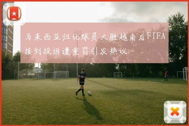 马来西亚归化球员大胜越南后FIFA接到投诉遭重罚引发热议