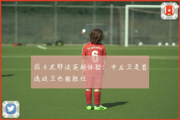因卡皮耶谈英超体验：中后卫是首选边卫也能胜任