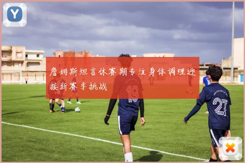 詹姆斯坦言休赛期专注身体调理迎接新赛季挑战