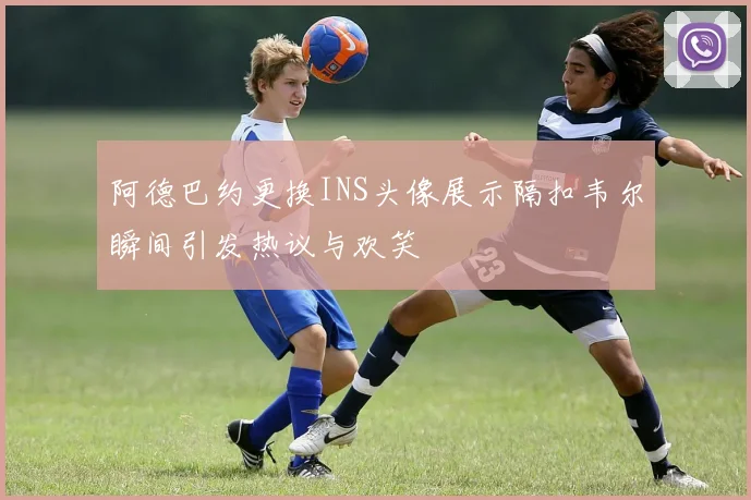 阿德巴约更换INS头像展示隔扣韦尔瞬间引发热议与欢笑