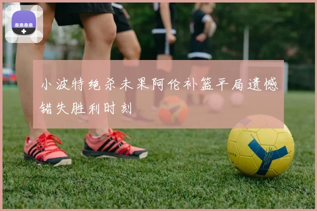 小波特绝杀未果阿伦补篮平局遗憾错失胜利时刻