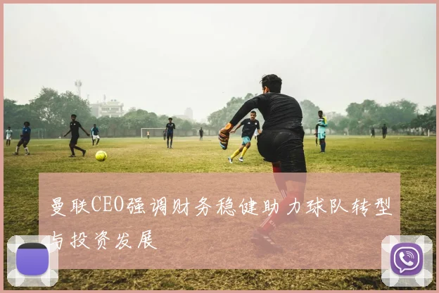 曼联CEO强调财务稳健助力球队转型与投资发展