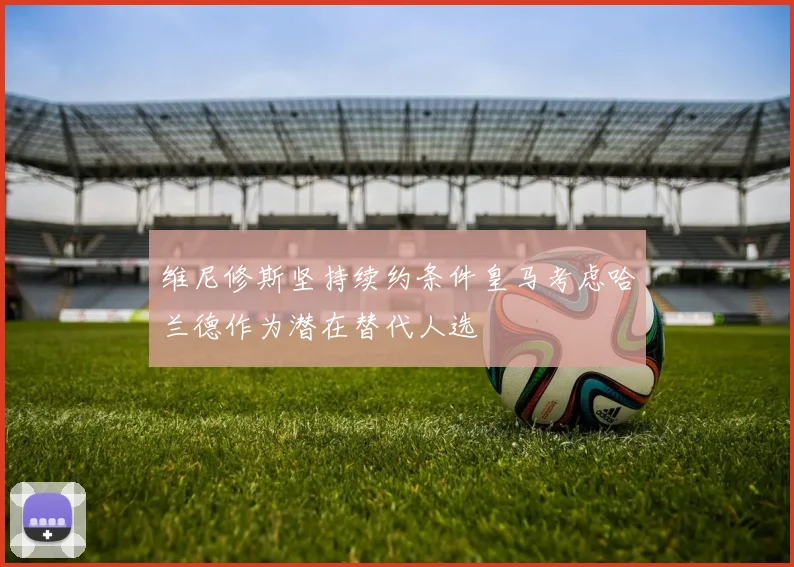 维尼修斯坚持续约条件皇马考虑哈兰德作为潜在替代人选
