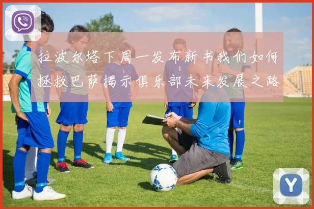 拉波尔塔下周一发布新书我们如何拯救巴萨揭示俱乐部未来发展之路