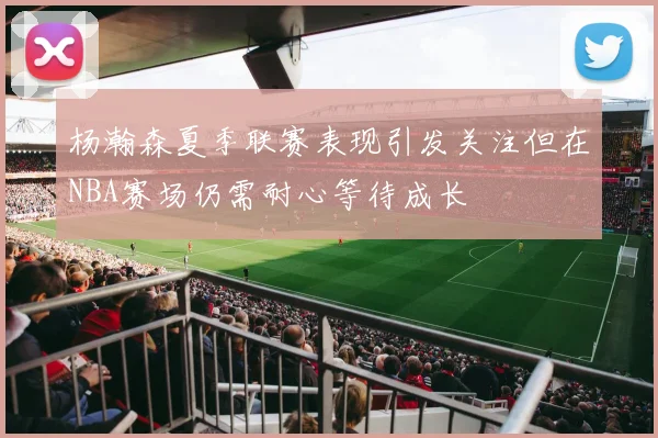 杨瀚森夏季联赛表现引发关注但在NBA赛场仍需耐心等待成长