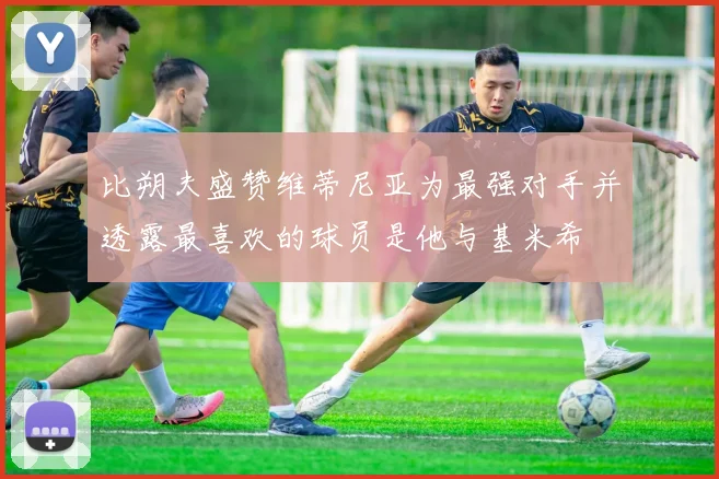 比朔夫盛赞维蒂尼亚为最强对手并透露最喜欢的球员是他与基米希