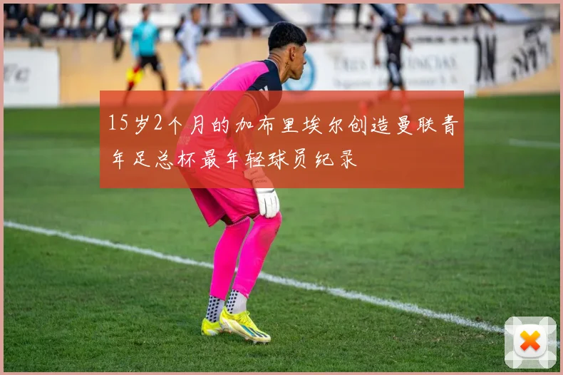 15岁2个月的加布里埃尔创造曼联青年足总杯最年轻球员纪录