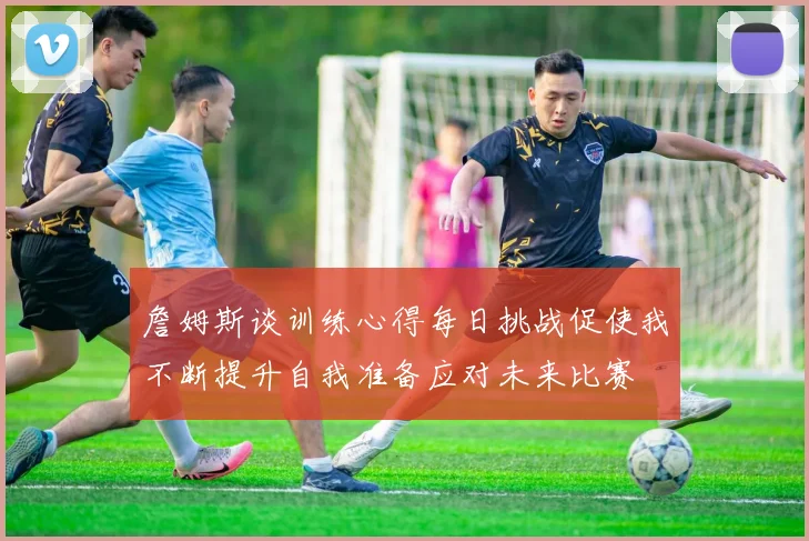詹姆斯谈训练心得每日挑战促使我不断提升自我准备应对未来比赛