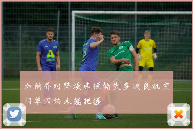 加纳乔对阵埃弗顿错失多次良机空门单刀均未能把握