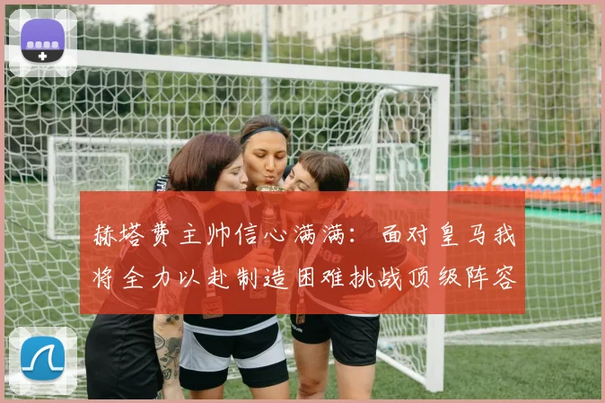 赫塔费主帅信心满满：面对皇马我将全力以赴制造困难挑战顶级阵容