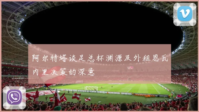 阿尔特塔谈足总杯渊源及外租恩瓦内里决策的深意