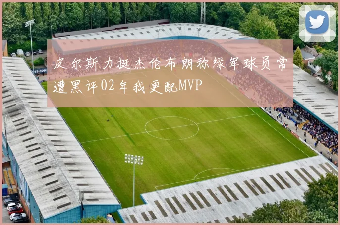皮尔斯力挺杰伦布朗称绿军球员常遭黑评02年我更配MVP